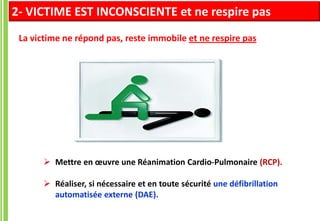  Mettre en œuvre une Réanimation Cardio-Pulmonaire (RCP).
 Réaliser, si nécessaire et en toute sécurité une défibrillation
automatisée externe (DAE).
La victime ne répond pas, reste immobile et ne respire pas
2- VICTIME EST INCONSCIENTE et ne respire pas
 