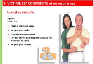 La victime s’étouffe
Signes :
La victime :
 Porte la main à sa gorge
 Ne peut plus parler
 Garde la bouche ouverte
 Fait des efforts pour respirer sans que l’air
n’entre ni ne sorte
 Ne peut plus tousser
3- VICTIME EST CONSCIENTE et ne respire pas
 