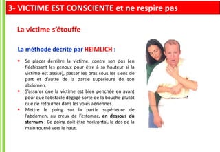  Se placer derrière la victime, contre son dos (en
fléchissant les genoux pour être à sa hauteur si la
victime est assise), passer les bras sous les siens de
part et d’autre de la partie supérieure de son
abdomen.
 S’assurer que la victime est bien penchée en avant
pour que l’obstacle dégagé sorte de la bouche plutôt
que de retourner dans les voies aériennes.
 Mettre le poing sur la partie supérieure de
l’abdomen, au creux de l’estomac, en dessous du
sternum : Ce poing doit être horizontal, le dos de la
main tourné vers le haut.
La méthode décrite par HEIMLICH :
La victime s’étouffe
3- VICTIME EST CONSCIENTE et ne respire pas
 