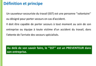 Un sauveteur-secouriste du travail (SST) est une personne ‘’volontaire’’
ou désigné pour porter secours en cas d’accident.
Il doit être capable de porter secours à tout moment au sein de son
entreprise ou équipe à toute victime d’un accident du travail, dans
l’attente de l’arrivée des secours spécialisés.
Définition et principe
Au delà de son savoir faire, le ‘’SST’’ est un PREVENTEUR dans
son entreprise.
 