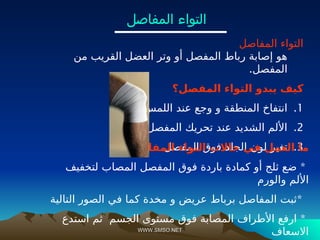 WWW.SMSO.NET
WWW.SMSO.NET
‫المفاصل‬ ‫التواء‬
‫من‬ ‫القريب‬ ‫العضل‬ ‫وتر‬ ‫أو‬ ‫المفصل‬ ‫رباط‬ ‫إصابة‬ ‫هو‬
.‫المفصل‬
‫المفصل؟‬ ‫التواء‬ ‫يبدو‬ ‫كيف‬
.1
.‫اللمس‬ ‫عند‬ ‫وجع‬ ‫و‬ ‫المنطقة‬ ‫انتفاخ‬
.2
.‫المفصل‬ ‫تحريك‬ ‫عند‬ ‫الشديد‬ ‫األلم‬
.3
.‫المفصل‬ ‫فوق‬ ‫الجلد‬ ‫لون‬ ‫تغير‬
‫المفاصل؟‬ ‫التواء‬ ‫حاالت‬ ‫في‬ ‫العمل‬ ‫ما‬
*
‫لتخفيف‬ ‫المصاب‬ ‫المفصل‬ ‫فوق‬ ‫باردة‬ ‫كمادة‬ ‫أو‬ ‫ثلج‬ ‫ضع‬
‫والورم‬ ‫األلم‬
*
‫التالية‬ ‫الصور‬ ‫في‬ ‫كما‬ ‫مخدة‬ ‫و‬ ‫عريض‬ ‫برباط‬ ‫المفاصل‬ ‫ثبت‬
*
‫استدع‬ ‫ثم‬ ‫الجسم‬ ‫مستوى‬ ‫فوق‬ ‫المصابة‬ ‫األطراف‬ ‫ارفع‬
‫االسعاف‬
‫المفاصل‬ ‫التواء‬
 