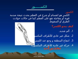 WWW.SMSO.NET
WWW.SMSO.NET
‫الكســــــور‬
‫الكسور‬
‫صدمة‬ ‫نتيجة‬ ‫يحدث‬ ‫العظم‬ ‫في‬ ‫شرخ‬ ‫أو‬ ‫انقسام‬ ‫هو‬ ‫الكسر‬
‫حوادث‬ ‫حاالت‬ ‫في‬ ‫كما‬ ‫العظم‬ ‫على‬ ‫تقع‬ ‫مفاجئة‬ ‫أو‬ ‫قوية‬
.‫السقوط‬ ‫أو‬ ‫الطرق‬
‫الكسر؟‬ ‫يبدو‬ ‫كيف‬
.1
.‫شديد‬ ‫ألم‬
.2
.‫المكسورة‬ ‫لألطراف‬ ‫عادي‬ ‫غير‬ ‫شكل‬
.3
.‫اللمس‬ ‫عند‬ ‫وجع‬ ‫و‬ ‫المنطقة‬ ‫انتفاخ‬
.4
‫المكسورة‬ ‫لألطراف‬ ‫عادية‬ ‫غير‬ ‫حركة‬
‫تحذيرات‬
 