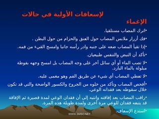 WWW.SMSO.NET
WWW.SMSO.NET
‫حاالت‬ ‫في‬ ‫األولية‬ ‫إلسعافات‬
‫اإلغماء‬
•
.‫مستلقيا‬ ‫ـاب‬
‫ص‬‫الم‬ ‫اترك‬
•
. ‫البطن‬ ‫حول‬ ‫من‬ ‫والحزام‬ ‫ـنق‬
‫ع‬‫ال‬ ‫حول‬ ‫المصاب‬ ‫مالبس‬ ‫أزرار‬ ‫فك‬
•
.‫فمه‬ ‫من‬ ‫القيء‬ ‫وامسح‬ ‫جانبا‬ ‫رأسه‬ ‫وادر‬ ‫جنبه‬ ‫على‬ ‫ضعه‬ ‫المصاب‬ ‫تقيأ‬ ‫إذا‬
•
.‫طبيعيان‬ ‫والتنفس‬ ‫النبض‬ ‫أن‬ ‫تأكد‬
•
‫بفوطة‬ ‫وجهه‬ ‫امسح‬ ‫بل‬ ‫المصاب‬ ‫وجه‬ ‫على‬ ‫آخر‬ ‫سائل‬ ‫أي‬ ‫أو‬ ‫الماء‬ ‫تصب‬ ‫ال‬
.‫البارد‬ ‫بالماء‬ ‫مبلولة‬
•
.‫ـليه‬
‫ع‬ ‫مغمى‬ ‫وهو‬ ‫الفم‬ ‫طريق‬ ‫عن‬ ‫شيء‬ ‫أي‬ ‫المصاب‬ ‫ـطي‬
‫ع‬‫ت‬ ‫ال‬
•
‫تكون‬ ‫قد‬ ‫والتي‬ ‫الواضحة‬ ‫والكسور‬ ‫الجروح‬ ‫من‬ ‫خلوه‬ ‫من‬ ‫وتأكد‬ ‫المصاب‬ ‫أفحص‬
.‫الوعي‬ ‫فقدانه‬ ‫بعد‬ ‫سقوطه‬ ‫خالل‬
•
‫اإلفاقة‬ ‫ثم‬ ‫قصيرة‬ ‫لمدة‬ ‫الوعي‬ ‫فقدان‬ ‫أن‬ ‫إلى‬ ‫وانتبه‬ ‫إفاقته‬ ‫بعد‬ ‫المصاب‬ ‫راقب‬
.‫المرة‬ ‫هذه‬ ‫طويلة‬ ‫ولمدة‬ ‫أخرى‬ ‫مرة‬ ‫للوعي‬ ‫فقدان‬ ‫ـه‬
‫ع‬‫يتب‬ ‫قد‬
•
.‫ـاف‬
‫ع‬‫اإلس‬ ‫استدع‬
 