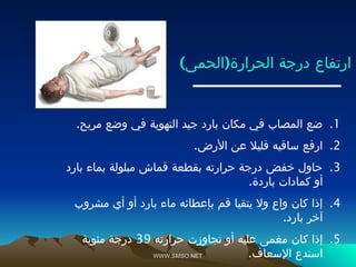 WWW.SMSO.NET
WWW.SMSO.NET
) (
‫الحمى‬ ‫الحرارة‬ ‫درجة‬ ‫ارتفاع‬
.1
.‫مريح‬ ‫وضع‬ ‫في‬ ‫التهوية‬ ‫جيد‬ ‫بارد‬ ‫مكان‬ ‫في‬ ‫المصاب‬ ‫ضع‬
.2
.‫األرض‬ ‫عن‬ ‫قليال‬ ‫ساقيه‬ ‫ارفع‬
.3
‫بارد‬ ‫بماء‬ ‫مبلولة‬ ‫قماش‬ ‫بقطعة‬ ‫حرارته‬ ‫درجة‬ ‫خفض‬ ‫حاول‬
.‫باردة‬ ‫كمادات‬ ‫أو‬
.4
‫مشروب‬ ‫أي‬ ‫أو‬ ‫بارد‬ ‫ماء‬ ‫بإعطائه‬ ‫قم‬ ‫يتقيا‬ ‫وال‬ ‫واع‬ ‫كان‬ ‫إذا‬
.‫بارد‬ ‫آخر‬
.5
‫حرارته‬ ‫تجاوزت‬ ‫أو‬ ‫عليه‬ ‫مغمى‬ ‫كان‬ ‫إذا‬
39
‫مئوية‬ ‫درجة‬
.‫اإلسعاف‬ ‫استدع‬
 