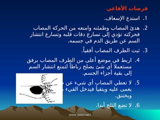 WWW.SMSO.NET
WWW.SMSO.NET
‫األفاعي‬ ‫قرصات‬
.1
.‫اإلسعاف‬ ‫استدع‬
.2
‫المصاب‬ ‫الحركة‬ ‫من‬ ‫وامنعه‬ ‫وطمئنه‬ ‫المصاب‬ ‫هدئ‬
‫انتشار‬ ‫وتسارع‬ ‫قلبه‬ ‫دقات‬ ‫تسارع‬ ‫إلى‬ ‫تؤدي‬ ‫فحركته‬
.‫جسمه‬ ‫في‬ ‫الدم‬ ‫طريق‬ ‫عن‬ ‫السم‬
.3
.ً‫أفقيا‬ ‫المصاب‬ ‫الطرف‬ ‫ثبت‬
.4
‫برفق‬ ‫المصاب‬ ‫الطرف‬ ‫من‬ ‫أعلى‬ ‫موضع‬ ‫في‬ ‫اربط‬
‫السم‬ ‫انتشار‬ ‫لتمنع‬ ً‫رباطا‬ ‫يصلح‬ ‫شئ‬ ‫أي‬ ‫مستعمال‬
.‫الجسم‬ ‫أجزاء‬ ‫بقية‬ ‫إلى‬
.5
‫فقد‬ ‫الفم‬ ‫طريق‬ ‫عن‬ ‫شيء‬ ‫أي‬ ‫المصاب‬ ‫تعطي‬ ‫ال‬
‫التنفسية‬ ‫مجارية‬ ‫القيء‬ ‫فيدخل‬ ‫ويتقيأ‬ ‫عليه‬ ‫يغمى‬
.‫ويختنق‬
.6
.‫أبدا‬ ‫الثلج‬ ‫تضع‬ ‫ال‬
 
