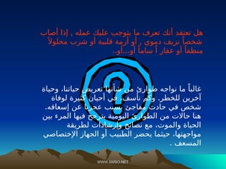 WWW.SMSO.NET
WWW.SMSO.NET
‫ما‬ ‫تعرف‬ ‫أنك‬ ‫تعتقد‬ ‫هل‬
,
‫أصاب‬ ‫إذا‬ ‫عمله‬ ‫عليك‬ ‫يتوجب‬
ً‫شخصا‬
,
ً ‫محلوال‬ ‫شرب‬ ‫أو‬ ‫قلبية‬ ‫أزمة‬ ‫أو‬ ‫دموي‬ ‫نزيف‬
.. ...
‫أو‬ ‫أو‬ ً‫ساما‬ ً‫ا‬ ‫عقار‬ ‫أو‬ ً‫منظفا‬
‫وحياة‬ ،‫حياتنا‬ ‫تعريض‬ ‫شأنها‬ ‫من‬ ‫طوارئ‬ ‫نواجه‬ ‫ما‬ ً‫غالبا‬
.
‫لوفاة‬ ‫كثيرة‬ ‫أحيان‬ ‫في‬ ،‫نأسف‬ ‫وكم‬ ‫للخطر‬ ‫آخرين‬
.‫إسعافه‬ ‫عن‬ ‫عجزنا‬ ‫بسبب‬ ‫مفاجئ‬ ‫حادث‬ ‫في‬ ‫شخص‬
‫بين‬ ‫المرء‬ ‫فيها‬ ‫يترجح‬ ‫اليومية‬ ‫الطوارئ‬ ‫من‬ ‫حاالت‬ ‫هنا‬
‫لطريقة‬ ‫وإرشادات‬ ‫نصائح‬ ‫مع‬ ،‫والموت‬ ‫الحياة‬
‫الجهاز‬ ‫أو‬ ‫الطبيب‬ ‫يحضر‬ ‫حيثما‬ ،‫مواجهتها‬
‫اإلختصاصي‬
. ‫المسعف‬
 