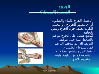 WWW.SMSO.NET
WWW.SMSO.NET
1
.
‫والصابون‬ ‫بالماء‬ ‫الجرح‬ ‫غسل‬
,
‫لتجنب‬ ‫و‬ ‫للجروح‬ ‫مطهر‬ ‫أي‬ ‫أو‬
‫وليس‬ ‫الجرح‬ ‫حول‬ ‫نظف‬ ‫التلوث‬
.‫باتجاهه‬
3
.
‫أو‬ ‫معقم‬ ‫بشاش‬ ‫الجرح‬ ‫غط‬
‫وثبته‬ ‫نظيفة‬ ‫قماش‬ ‫بقطعة‬
‫الصق‬ ‫بشريط‬
‫الجروح‬
) (
‫البسيطة‬ ‫الصغيرة‬
2
.
‫قم‬ ‫ثم‬ ‫الجرح‬ ‫على‬ ‫ضماد‬ ‫ضع‬
‫يتوقف‬ ‫حتى‬ ‫عليه‬ ‫بالضغط‬
(
‫النزيف‬ ‫يتوقف‬ ‫لم‬ ‫اذا‬ ‫النزيف‬
.)‫الطبيب‬ ‫باستدعاء‬ ‫قم‬
 