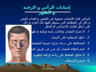 WWW.SMSO.NET
WWW.SMSO.NET
‫الرقبة‬ ‫و‬ ‫الرأس‬ ‫إصابات‬
‫الظهر‬ ‫و‬
‫الوعي‬ ‫فقدان‬ ‫و‬ ‫التنفس‬ ‫في‬ ‫صعوبة‬ ‫اإلصابات‬ ‫هذه‬ ‫أعراض‬
‫ذلك‬ ‫و‬ ‫الجزء‬ ‫ذلك‬ ‫عليها‬ ‫يسيطر‬ ‫التي‬ ‫الوظائف‬ ‫في‬ ‫خلل‬ ‫و‬
‫الشلل‬ ‫أو‬ ‫اإلحساس‬ ‫فقدان‬ ‫شكل‬ ‫على‬
.1
.‫ظهره‬ ‫و‬ ‫ورقبته‬ ‫رأسه‬ ‫وبالذات‬ ‫المصاب‬ ‫تحرك‬ ‫ال‬
.2
.‫النزيف‬ ‫على‬ ‫السيطرة‬ ‫حاول‬
.3
.‫الطبيعية‬ ‫جسمه‬ ‫حرارة‬ ‫درجة‬ ‫على‬ ‫المحافظة‬
.4
.‫الفم‬ ‫طريق‬ ‫عن‬ ‫شئ‬ ‫أي‬ ‫المصاب‬ ‫إعطاء‬ ‫عدم‬
.5
.‫وظهره‬ ‫ورقبته‬ ‫رأسه‬ ‫على‬ ‫الضغط‬ ‫تحاول‬ ‫ال‬
.6
.‫اإلسعاف‬ ‫استدع‬
 