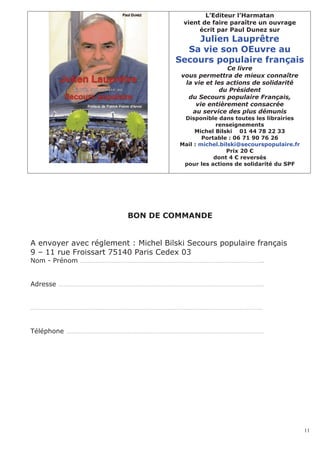 L’Editeur l’Harmatan
                                       vient de faire paraître un ouvrage
                                            écrit par Paul Dunez sur
                                         Julien Lauprêtre
                                       Sa vie son OEuvre au
                                     Secours populaire français
                                                      Ce livre
                                       vous permettra de mieux connaître
                                        la vie et les actions de solidarité
                                                    du Président
                                         du Secours populaire Français,
                                           vie entièrement consacrée
                                          au service des plus démunis
                                       Disponible dans toutes les librairies
                                                   renseignements
                                           Michel Bilski 01 44 78 22 33
                                              Portable : 06 71 90 76 26
                                      Mail : michel.bilski@secourspopulaire.fr
                                                      Prix 20 €
                                                  dont 4 € reversés
                                       pour les actions de solidarité du SPF




                         BON DE COMMANDE


A envoyer avec réglement : Michel Bilski Secours populaire français
9 – 11 rue Froissart 75140 Paris Cedex 03
Nom - Prénom …………………………………………………………………………………………..


Adresse ………………………………………………………………………………………………………


……………………………………………………………………………………………………………………


Téléphone ………………………………………………………………………………………………….




                                                                                 11
 