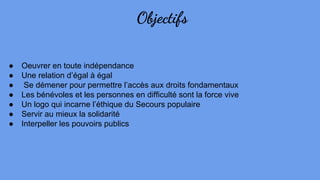 Objectifs
● Oeuvrer en toute indépendance
● Une relation d’égal à égal
● Se démener pour permettre l’accès aux droits fondamentaux
● Les bénévoles et les personnes en difficulté sont la force vive
● Un logo qui incarne l’éthique du Secours populaire
● Servir au mieux la solidarité
● Interpeller les pouvoirs publics
 