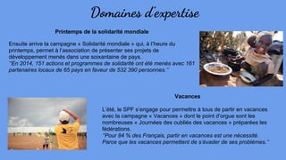 Domaines d’expertise
Printemps de la solidarité mondiale
Ensuite arrive la campagne « Solidarité mondiale » qui, à l’heure du
printemps, permet à l’association de présenter ses projets de
développement menés dans une soixantaine de pays.
‘’En 2014, 151 actions et programmes de solidarité ont été menés avec 161
partenaires locaux de 65 pays en faveur de 532 390 personnes.’’
Vacances
L’été, le SPF s’engage pour permettre à tous de partir en vacances
avec la campagne « Vacances » dont le point d’orgue sont les
nombreuses « Journées des oubliés des vacances » préparées les
fédérations.
‘’Pour 84 % des Français, partir en vacances est une nécessité.
Parce que les vacances permettent de s’évader de ses problèmes.’’
 
