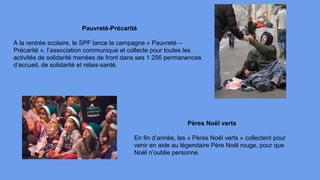 Pauvreté-Précarité
A la rentrée scolaire, le SPF lance la campagne « Pauvreté –
Précarité », l’association communique et collecte pour toutes les
activités de solidarité menées de front dans ses 1 256 permanences
d’accueil, de solidarité et relais-santé.
Pères Noël verts
En fin d’année, les « Pères Noël verts » collectent pour
venir en aide au légendaire Père Noël rouge, pour que
Noël n’oublie personne.
 