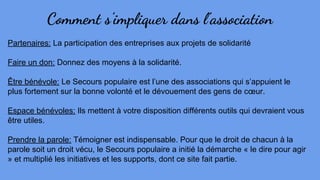 Comment s’impliquer dans l’association
Partenaires: La participation des entreprises aux projets de solidarité
Faire un don: Donnez des moyens à la solidarité.
Être bénévole: Le Secours populaire est l’une des associations qui s’appuient le
plus fortement sur la bonne volonté et le dévouement des gens de cœur.
Espace bénévoles: Ils mettent à votre disposition différents outils qui devraient vous
être utiles.
Prendre la parole: Témoigner est indispensable. Pour que le droit de chacun à la
parole soit un droit vécu, le Secours populaire a initié la démarche « le dire pour agir
» et multiplié les initiatives et les supports, dont ce site fait partie.
 