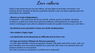 Leur valeurs
Grâce à des personnes de tous les milieux, de tous âges et de toutes convictions, à la
richesse de leur diversité, le Secours populaire français a pris une place originale parmi les
associations de solidarité.
- Œuvrer en toute indépendance
Il rassemble « des personnes de bonne volonté, enfants, jeunes et adultes, de toutes
conditions, quelles que soient leurs opinions politiques, philosophiques ou religieuses, en
veillant à développer avec elles la solidarité et toutes les qualités humaines qui y sont liées »
- Se démener pour permettre l’accès aux droits fondamentaux
- Une relation d’égal à égal
- Les bénévoles et les personnes en difficulté sont la force vive
- Un logo qui incarne l’éthique du Secours populaire
‘’La main ailée identifie le Secours populaire français. Elle prête main-forte à celui, celle, qui
perd l’équilibre sous les assauts répétés de la pauvreté. Elle invite à se rejoindre dans une
pratique solidaire en mouvement.
Une main ouverte qui symbolise la confiance et la réciprocité.’’
 