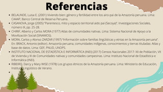 Referencias
BELAUNDE, Luisa E. (2001) Viviendo bien: género y fertilidad entre los airo-pai de la Amazonía peruana. Lima:
CAAAP, Banco Central de Reserva Peruana.
CASANOVA, Jorge (2005) “Parentesco, mito y espacio territorial aido pai (Secoya)”. Investigaciones Sociales,
número IX, pp. 25-28.
CHIRIF, Alberto y Carlos MORA (1977) Atlas de comunidades nativas. Lima: Sistema Nacional de Apoyo a la
Movilización Social (SINAMOS).
MORA, Carlos y Alonso ZARZAR (1997) “Información sobre familias lingüísticas y etnias en la Amazonía peruana”.
En: BRACK, Antonio (editor). Amazonía peruana, comunidades indígenas, conocimientos y tierras tituladas: Atlas y
base de datos. Lima: GEF, PNUD, UNOPS.
INSTITUTO NACIONAL DE ESTADÍSTICA E INFORMÁTICA (INEI) (2017) Censos Nacionales 2017: XII de Población, VII
de Vivienda y III de Comunidades nativas y comunidades campesinas. Lima: Instituto Nacional de Estadística e
Informática (INEI).
RIBEIRO, Darcy y Mary WISE (1978) Los grupos étnicos de la Amazonía peruana. Lima: Ministerio de Educación,
Instituto Lingüístico de Verano.
 