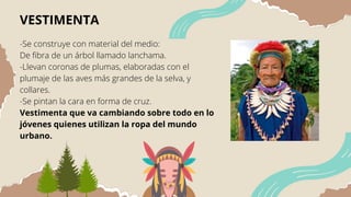 VESTIMENTA
-Se construye con material del medio:
De fibra de un árbol llamado lanchama.
-Llevan coronas de plumas, elaboradas con el
plumaje de las aves más grandes de la selva, y
collares.
-Se pintan la cara en forma de cruz.
Vestimenta que va cambiando sobre todo en lo
jóvenes quienes utilizan la ropa del mundo
urbano.
 