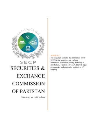 SECURITIES &
EXCHANGE
COMMISSION
OF PAKISTAN
Submitted to: Hafiz Adnan
ABSTRACT
This document contains the information about
SECP i.e. the securities and exchange
commission of Pakistan; mainly including its
introduction, Functions of SECP, different types
of companies and process for registration of
company.
 