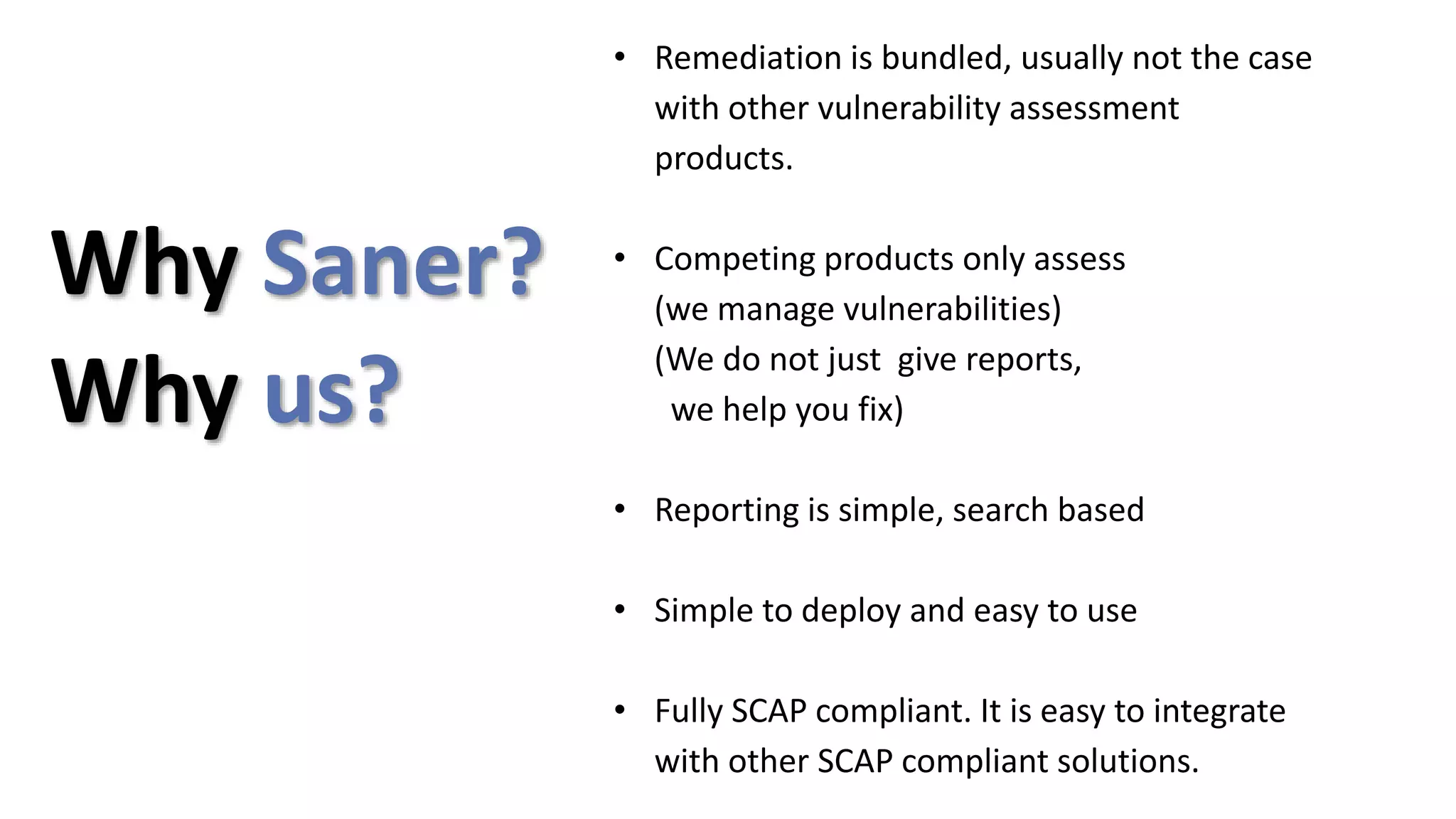 • Remediation is bundled, usually not the case
with other vulnerability assessment
products.
• Competing products only assess
(we manage vulnerabilities)
(We do not just give reports,
we help you fix)
• Reporting is simple, search based
• Simple to deploy and easy to use
• Fully SCAP compliant. It is easy to integrate
with other SCAP compliant solutions.
Why us?
Why Saner?
 