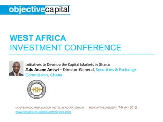 WEST AFRICA
INVESTMENT CONFERENCE
       Initiatives to Develop the Capital Markets in Ghana
       Adu Anane Antwi – Director-General, Securities & Exchange
       Commission, Ghana




 MOEVENPICK AMBASSADOR HOTEL IN ACCRA, GHANA   MONDAY-WEDNESDAY,   7-9 MAY 2012
 www.ObjectiveCapitalConferences.com
 