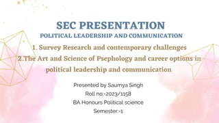 SEC PRESENTATION
1. Survey Research and contemporary challenges
2.The Art and Science of Psephology and career options in
political leadership and communication
Presented by Saumya Singh
Roll no:-2023/1158
BA Honours Political science
Semester:-1
POLITICAL LEADERSHIP AND COMMUNICATION
 