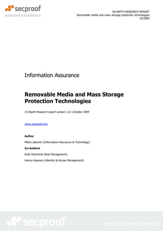 IN-DEPTH RESEARCH REPORT
                                         Removable media and mass storage protection technologies
                                                                                         10/2009




Information Assurance


Removable Media and Mass Storage
Protection Technologies
In-Depth Research report version 1.0 / October 2009



www.secproof.com



Author

Mikko Jakonen (Information Assurance & Technology)

Co-Authors

Antti Hemminki (Risk Management)

Hannu Kasanen (Identity & Access Management)
 