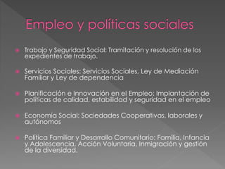  Trabajo y Seguridad Social: Tramitación y resolución de los
expedientes de trabajo.
 Servicios Sociales: Servicios Sociales, Ley de Mediación
Familiar y Ley de dependencia
 Planificación e Innovación en el Empleo: Implantación de
políticas de calidad, estabilidad y seguridad en el empleo
 Economía Social: Sociedades Cooperativas, laborales y
autónomos
 Política Familiar y Desarrollo Comunitario: Familia, Infancia
y Adolescencia, Acción Voluntaria, Inmigración y gestión
de la diversidad.
 