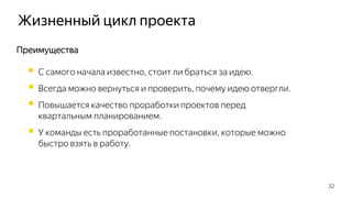 Жизненный цикл проекта
32
Преимущества
 С самого начала известно, стоит ли браться за идею.
 Всегда можно вернуться и проверить, почему идею отвергли.
 Повышается качество проработки проектов перед
квартальным планированием.
 У команды есть проработанные постановки, которые можно
быстро взять в работу.
 