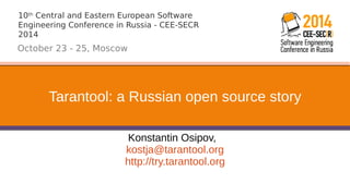 10th Central and Eastern European Software 
Engineering Conference in Russia - CEE-SECR 
2014 
October 23 - 25, Moscow 
Tarantool: a Russian open source story 
Konstantin Osipov, 
kostja@tarantool.org 
http://try.tarantool.org 
 