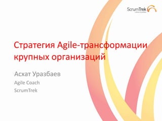 Стратегия Agile-трансформации
крупных организаций
Асхат Уразбаев
Agile Coach
ScrumTrek
 