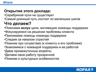 Итоги

Открытия этого доклада:
•Серебряной пули не существует
•Самый длинный путь состоит из маленьких шагов

Что делаем?
•Поясняем вслух цели, мотивацию команды поддержки
•Фокусируемся на решении проблемы клиента
•Принимаем помощь команды поддержки
•Следим за накалом страстей
•Помним про сочувствие (к клиенту и его проблеме)
•Знакомимся с командой поддержки и ее работой
•Даем промежуточные апдейты
•Делаем свою работу прозрачной
•Помним о культурных особенностях

 