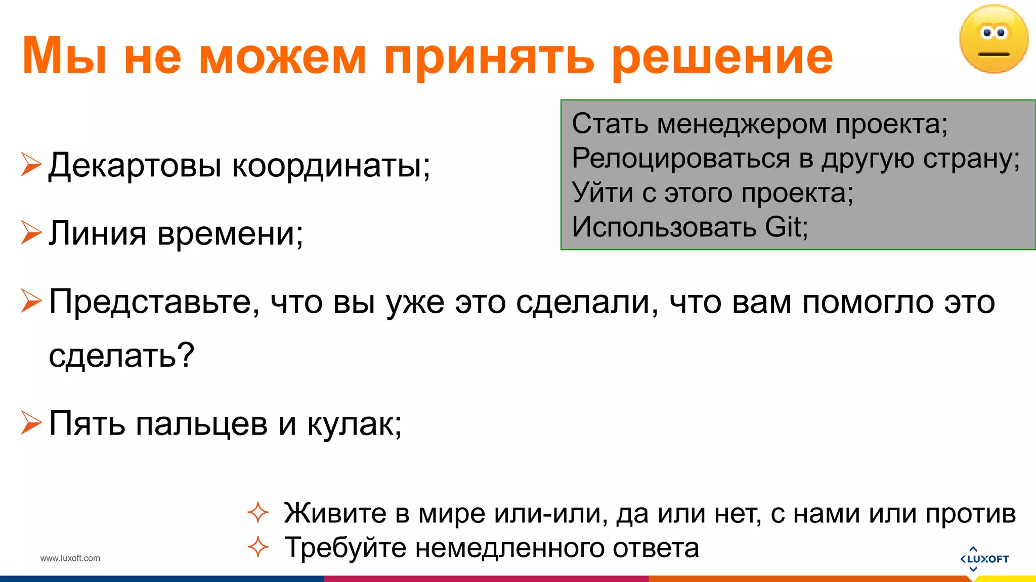 www.luxoft.com
Мы не можем принять решение
Декартовы координаты;
Линия времени;
Представьте, что вы уже это сделали, что вам помогло это
сделать?
Пять пальцев и кулак;
Стать менеджером проекта;
Релоцироваться в другую страну;
Уйти с этого проекта;
Использовать Git;
 Живите в мире или-или, да или нет, с нами или против
 Требуйте немедленного ответа
 