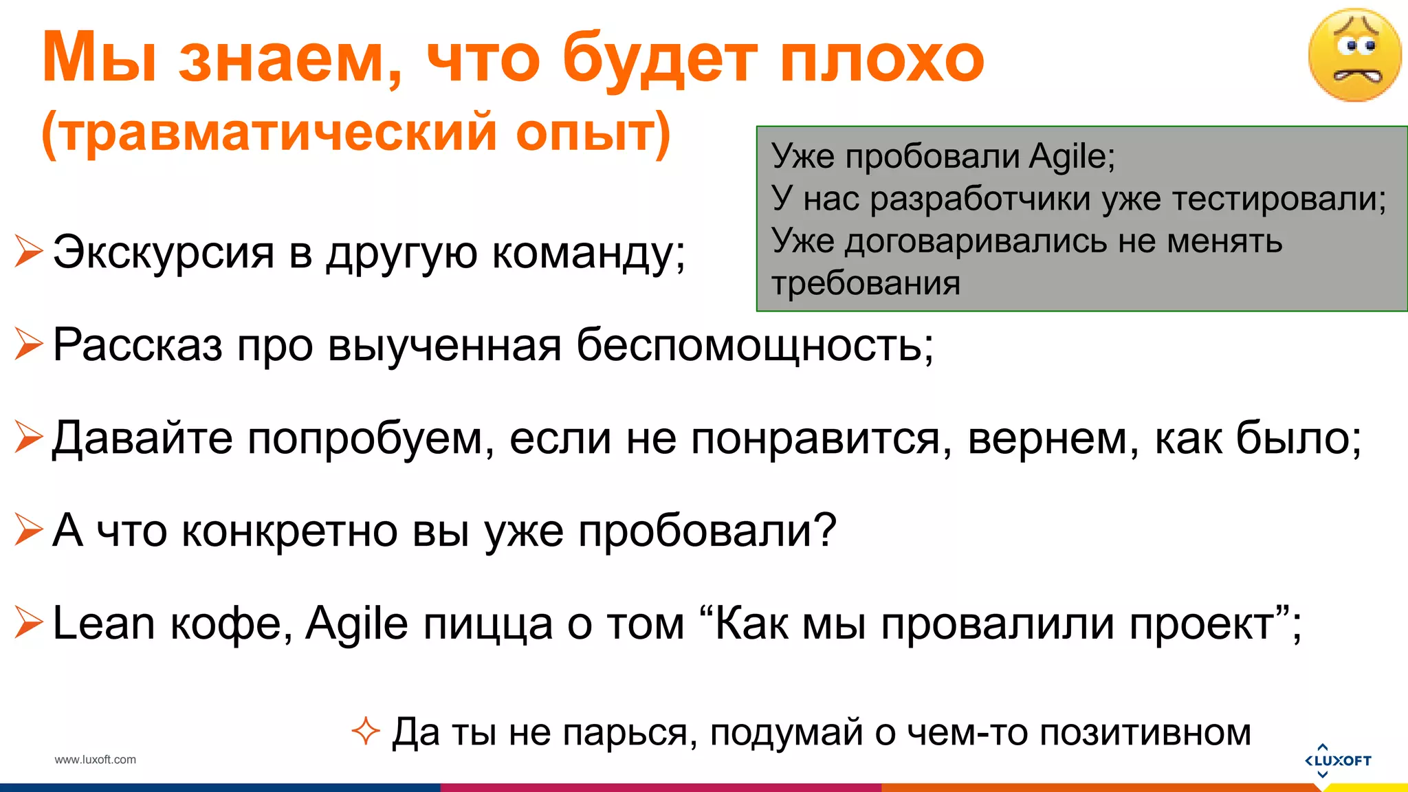 www.luxoft.com
Мы знаем, что будет плохо
(травматический опыт)
Экскурсия в другую команду;
Рассказ про выученная беспомощность;
Давайте попробуем, если не понравится, вернем, как было;
А что конкретно вы уже пробовали?
Lean кофе, Agile пицца о том “Как мы провалили проект”;
Уже пробовали Agile;
У нас разработчики уже тестировали;
Уже договаривались не менять
требования
 Да ты не парься, подумай о чем-то позитивном
 