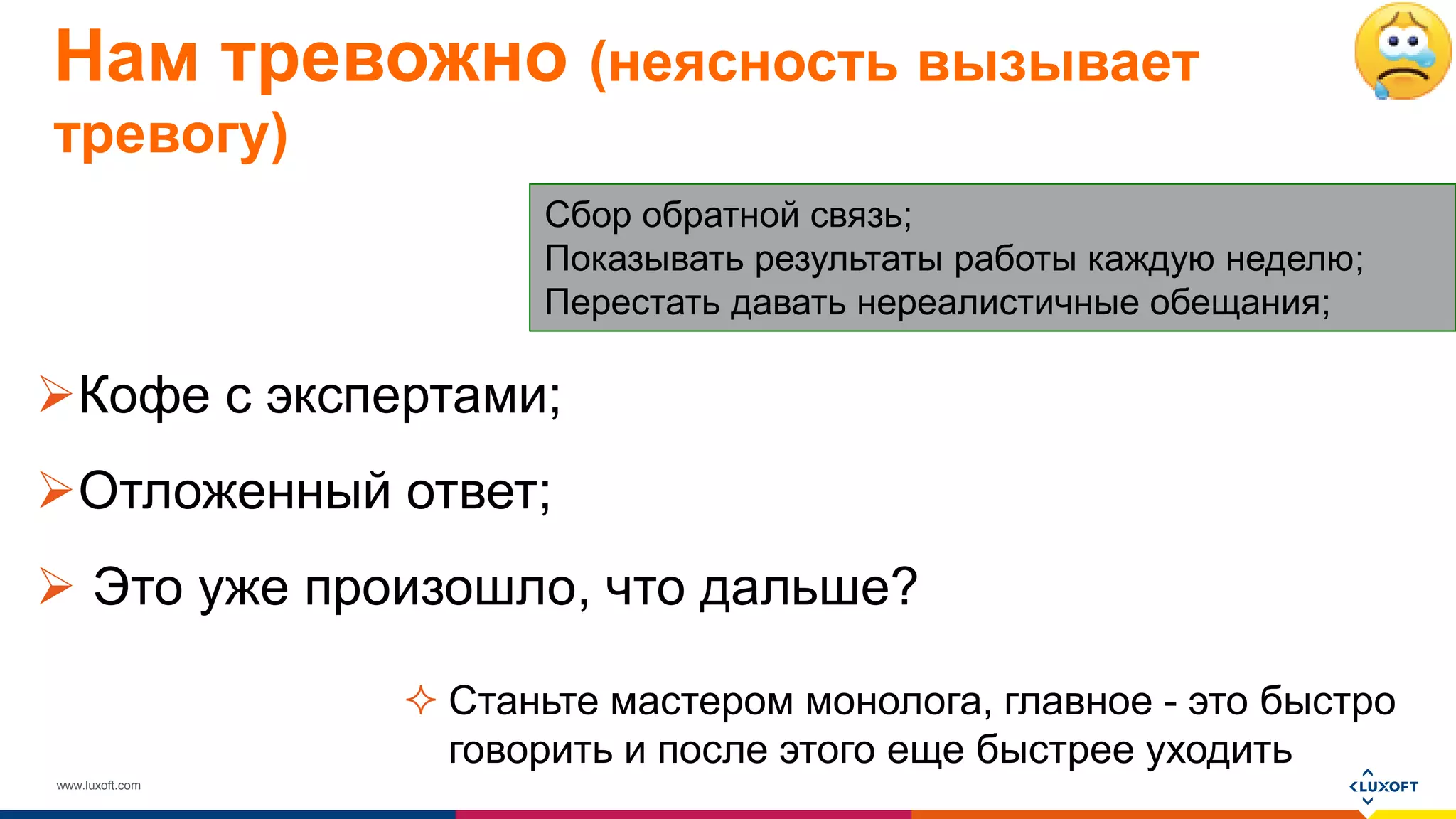 www.luxoft.com
Нам тревожно (неясность вызывает
тревогу)
Кофе с экспертами;
Отложенный ответ;
 Это уже произошло, что дальше?
Сбор обратной связь;
Показывать результаты работы каждую неделю;
Перестать давать нереалистичные обещания;
 Станьте мастером монолога, главное - это быстро
говорить и после этого еще быстрее уходить
 