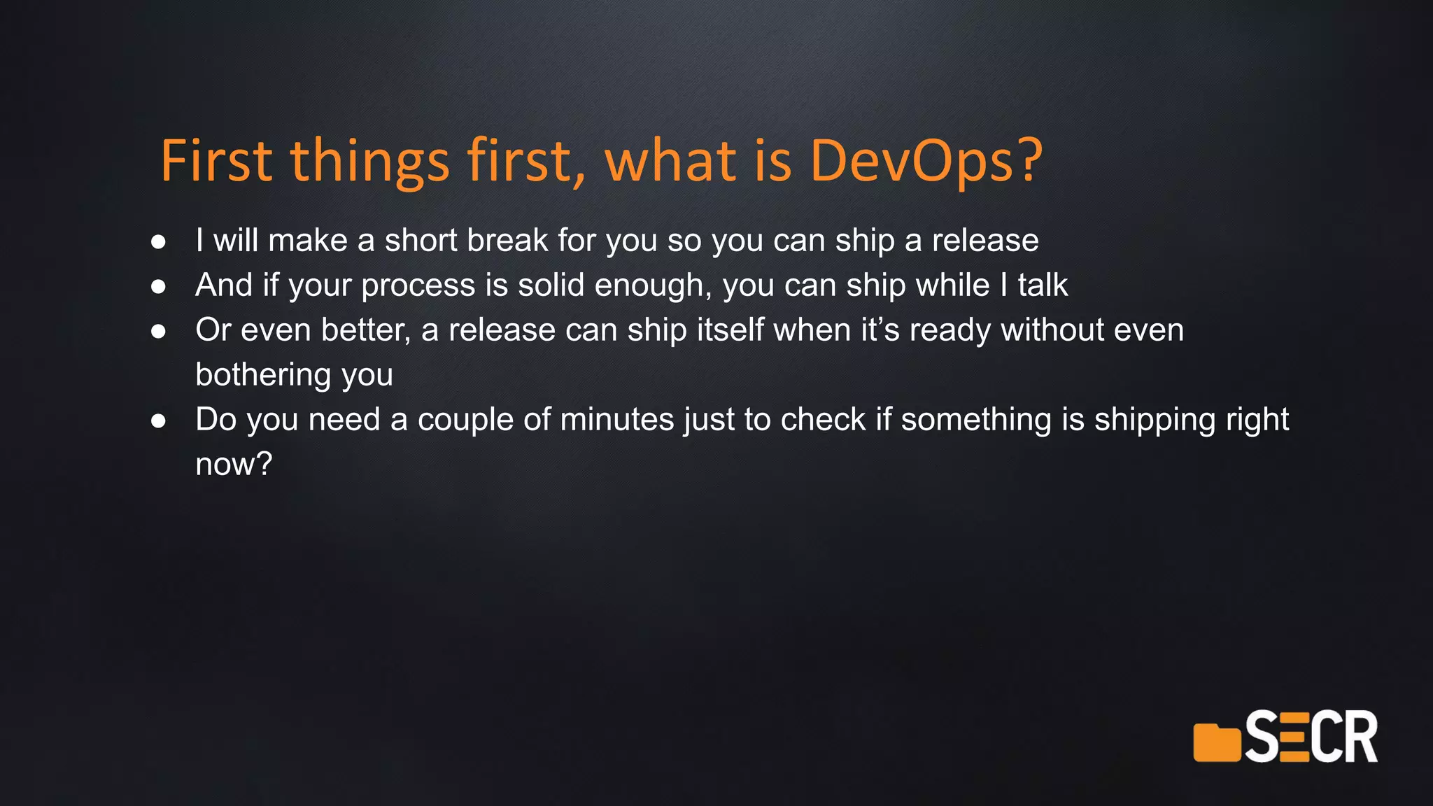 First things first, what is DevOps?
● I will make a short break for you so you can ship a release
● And if your process is solid enough, you can ship while I talk
● Or even better, a release can ship itself when it’s ready without even
bothering you
● Do you need a couple of minutes just to check if something is shipping right
now?
 