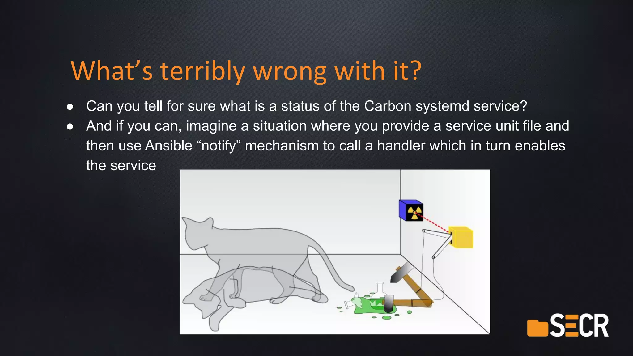 What’s terribly wrong with it?
● Can you tell for sure what is a status of the Carbon systemd service?
● And if you can, imagine a situation where you provide a service unit file and
then use Ansible “notify” mechanism to call a handler which in turn enables
the service
 