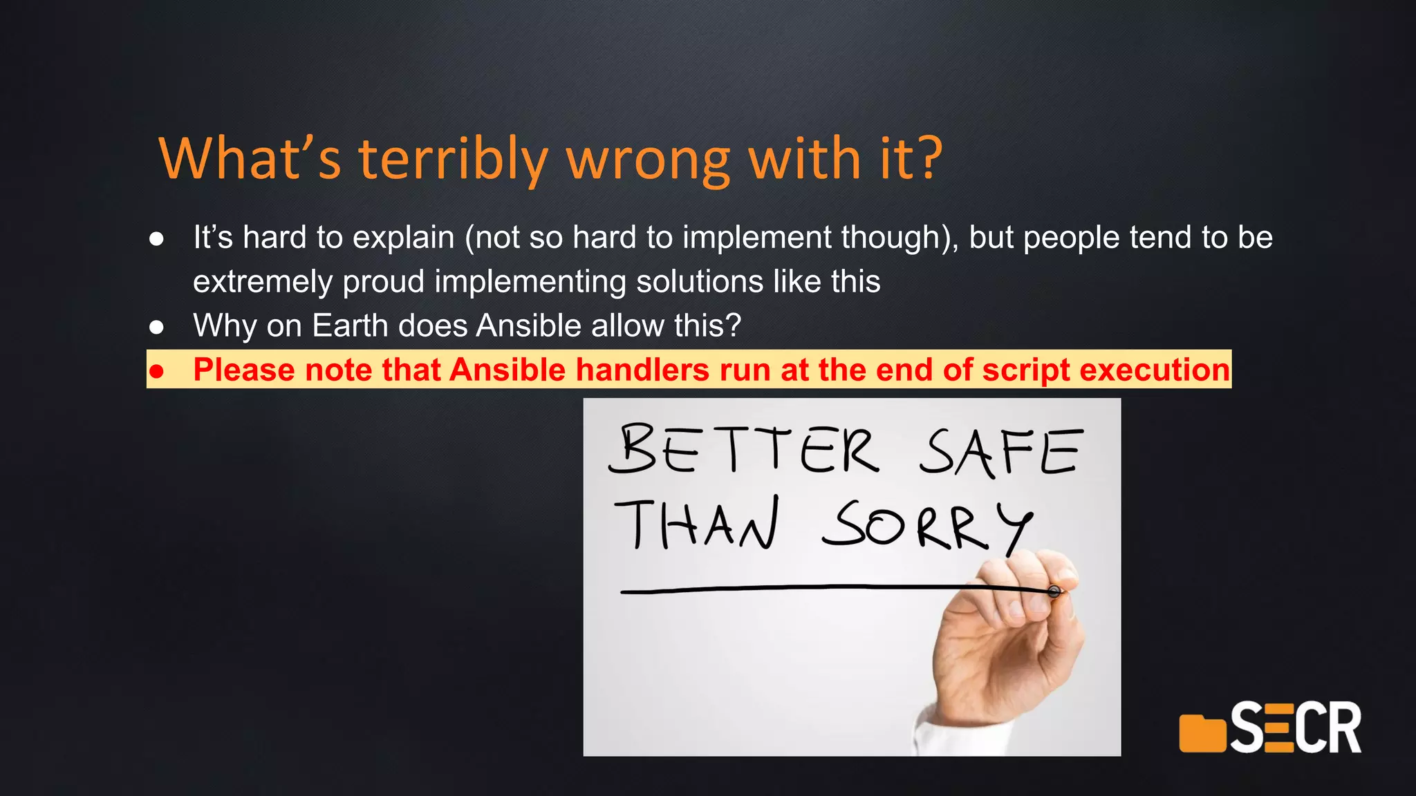 What’s terribly wrong with it?
● It’s hard to explain (not so hard to implement though), but people tend to be
extremely proud implementing solutions like this
● Why on Earth does Ansible allow this?
● Please note that Ansible handlers run at the end of script execution
 
