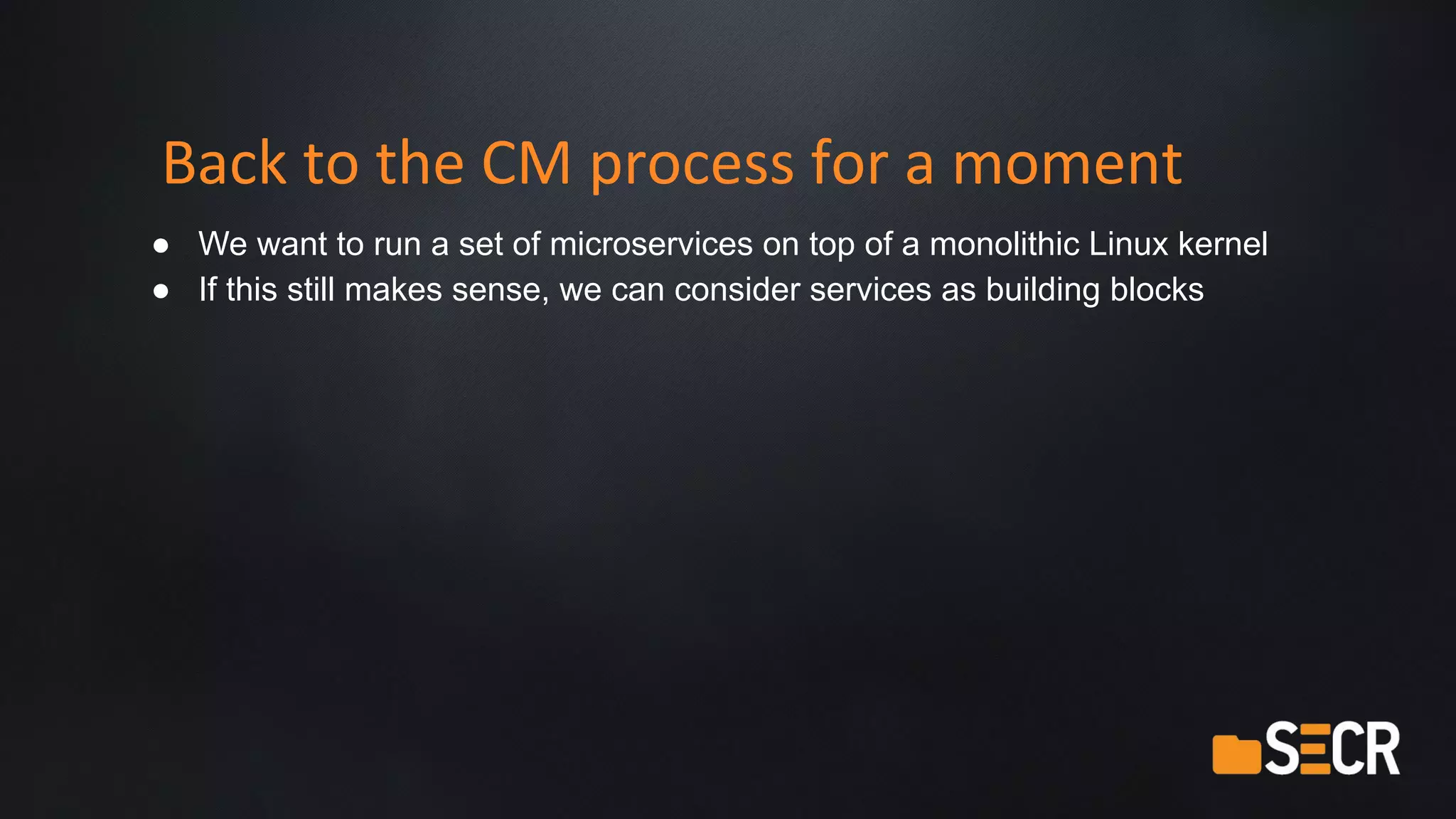 Back to the CM process for a moment
● We want to run a set of microservices on top of a monolithic Linux kernel
● If this still makes sense, we can consider services as building blocks
 