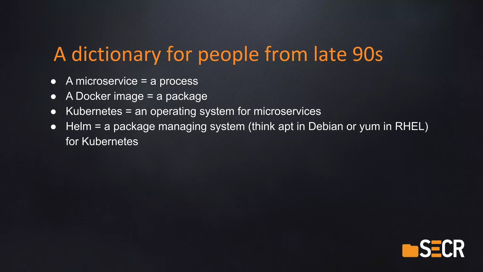 A dictionary for people from late 90s
● A microservice = a process
● A Docker image = a package
● Kubernetes = an operating system for microservices
● Helm = a package managing system (think apt in Debian or yum in RHEL)
for Kubernetes
 