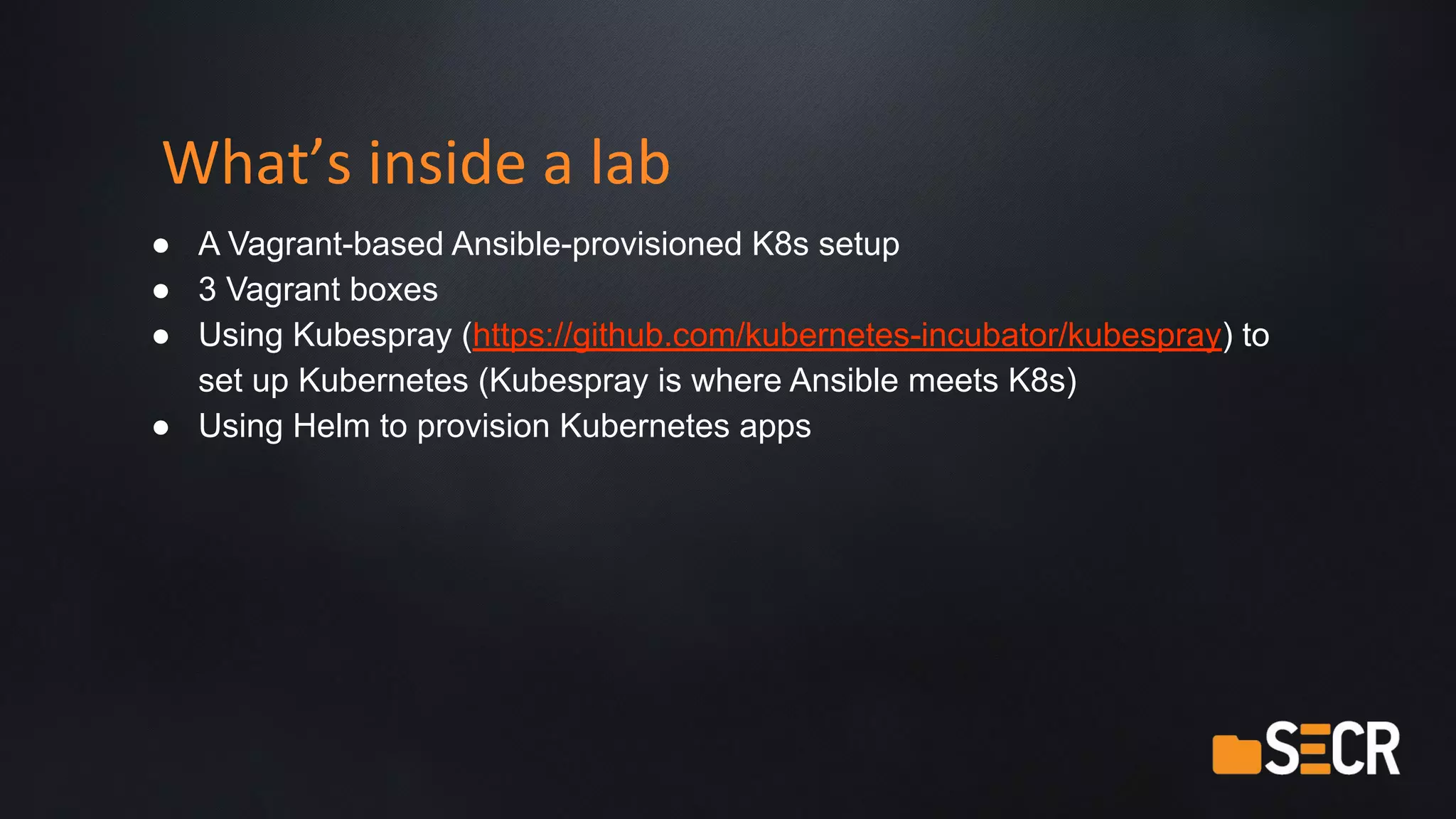 What’s inside a lab
● A Vagrant-based Ansible-provisioned K8s setup
● 3 Vagrant boxes
● Using Kubespray (https://github.com/kubernetes-incubator/kubespray) to
set up Kubernetes (Kubespray is where Ansible meets K8s)
● Using Helm to provision Kubernetes apps
 