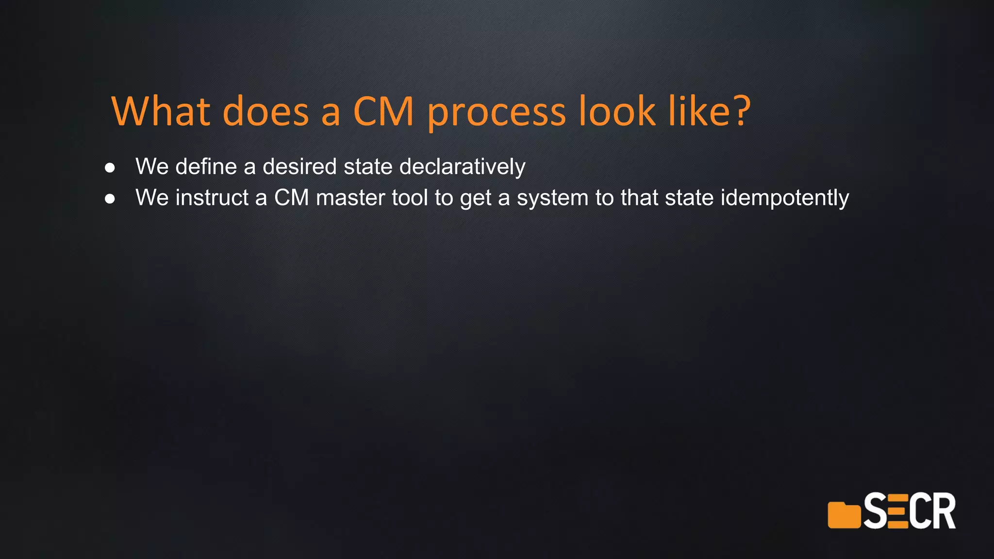 What does a CM process look like?
● We define a desired state declaratively
● We instruct a CM master tool to get a system to that state idempotently
 