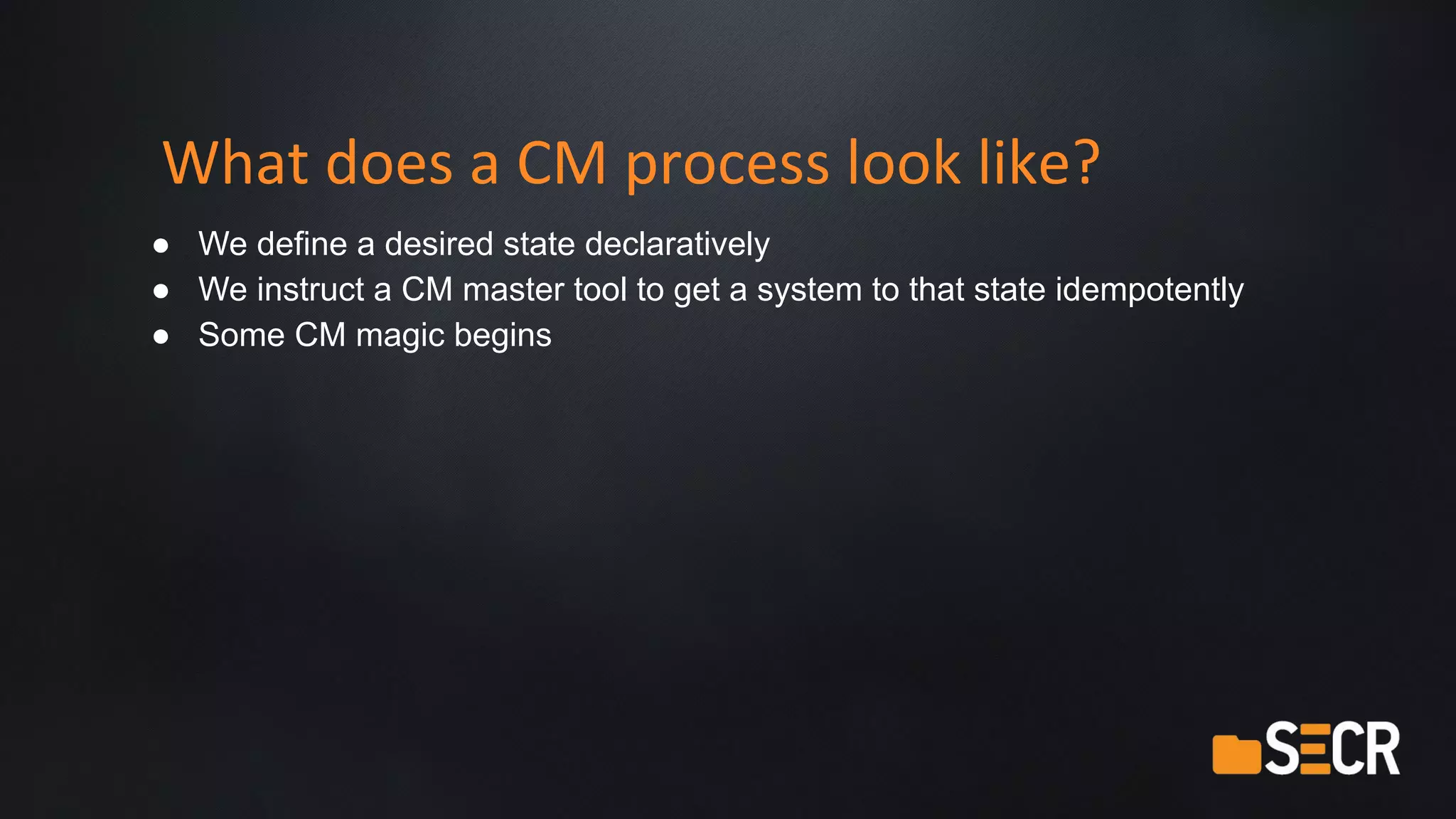 What does a CM process look like?
● We define a desired state declaratively
● We instruct a CM master tool to get a system to that state idempotently
● Some CM magic begins
 