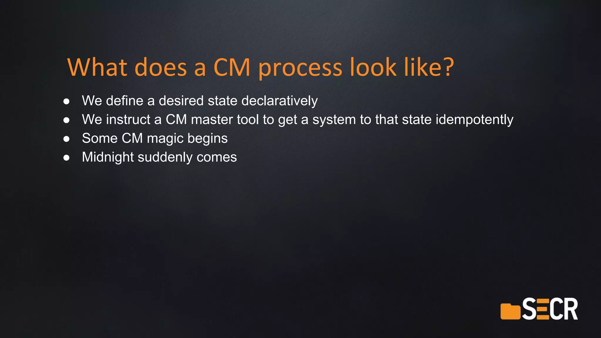What does a CM process look like?
● We define a desired state declaratively
● We instruct a CM master tool to get a system to that state idempotently
● Some CM magic begins
● Midnight suddenly comes
 