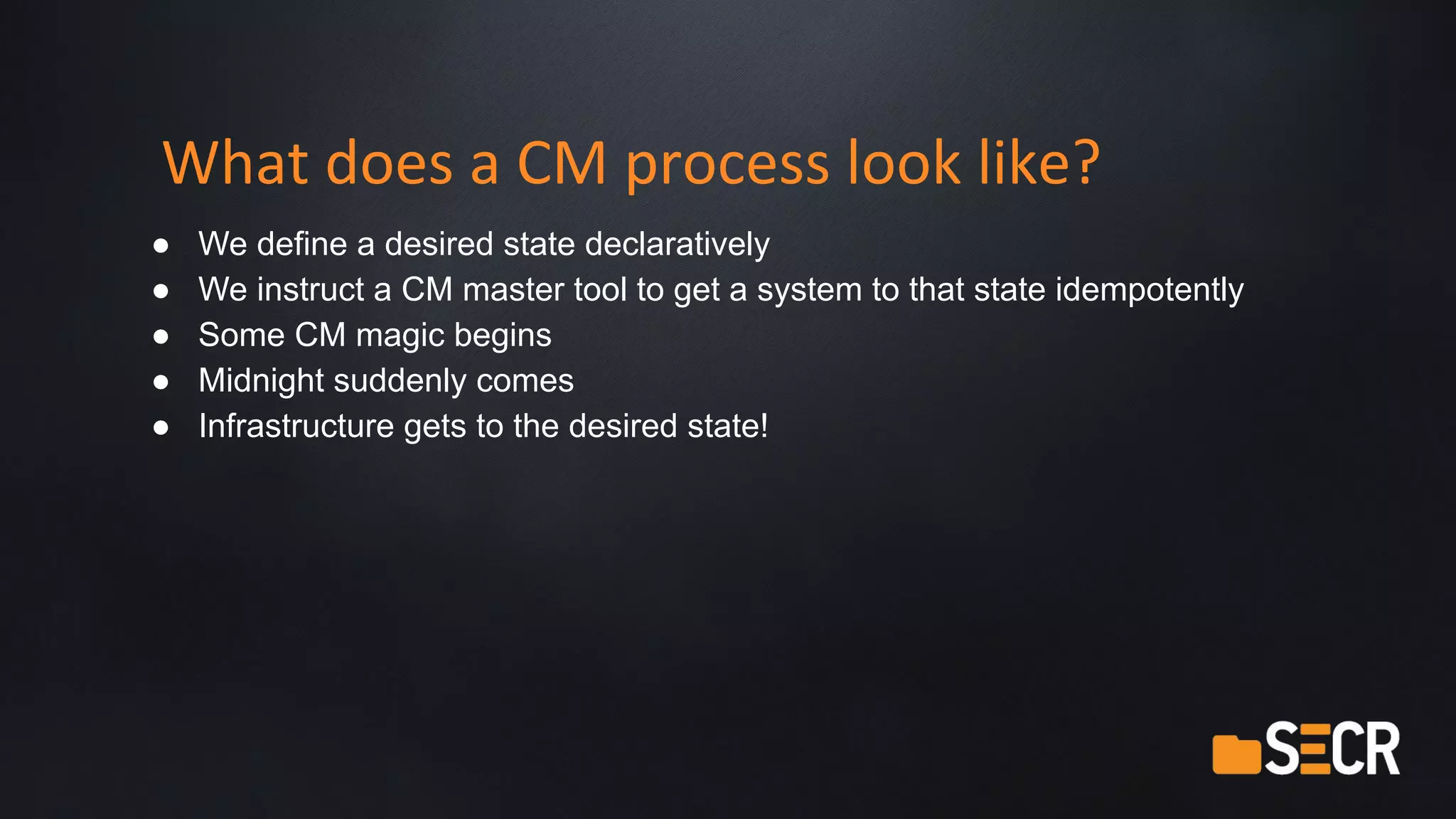 What does a CM process look like?
● We define a desired state declaratively
● We instruct a CM master tool to get a system to that state idempotently
● Some CM magic begins
● Midnight suddenly comes
● Infrastructure gets to the desired state!
 