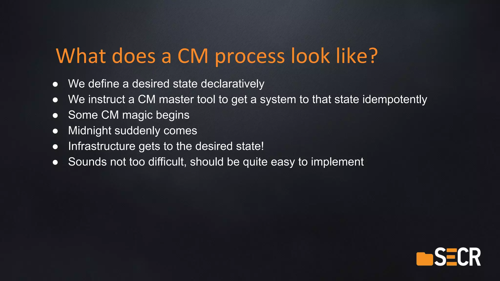 What does a CM process look like?
● We define a desired state declaratively
● We instruct a CM master tool to get a system to that state idempotently
● Some CM magic begins
● Midnight suddenly comes
● Infrastructure gets to the desired state!
● Sounds not too difficult, should be quite easy to implement
 