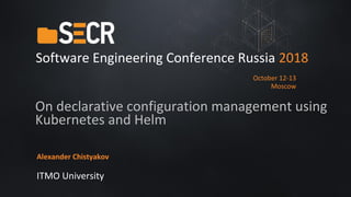 On declarative configuration management using
Kubernetes and Helm
Alexander Chistyakov
ITMO University
Software Engineering Conference Russia 2018
October 12-13
Moscow
 