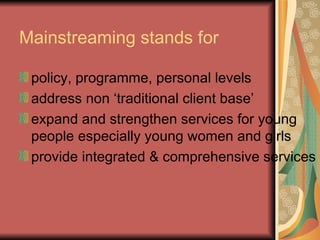 Mainstreaming stands for policy, programme, personal levels  address non ‘traditional client base’ expand and strengthen services for young people especially young women and girls provide integrated & comprehensive services 
