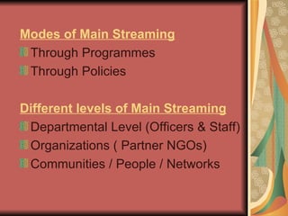 Modes of Main Streaming Through Programmes Through Policies Different levels of Main Streaming Departmental Level (Officers & Staff) ‏ Organizations ( Partner NGOs) ‏ Communities / People / Networks  