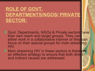 ROLE OF GOVT. DEPARTMENTS/NGOS/ PRIVATE SECTOR:   Govt. Departments, NGOs & Private sectors have their own reach and target groups. They can either work in a collaborative manner or they can focus on their special groups for main streaming HIV.  Main streaming HIV in these sectors is therefore an effective strategy to ensure that both direct and indirect causes are addressed. 