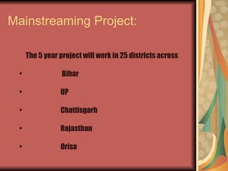 Mainstreaming Project: The 5 year project will work in 25 districts across Bihar UP Chattisgarh Rajasthan Orisa 
