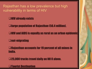 Rajasthan has a low prevalence but high vulnerability in terms of HIV HIV already exists  large population of Rajasthan (56.4 million),  HIV and AIDS is equally as rural as an urban epidemic. out-migrating  Rajasthan accounts for 19 percent of all mines in India. 25,000 trucks travel daily on NH 8 alone. Tourist Destination 